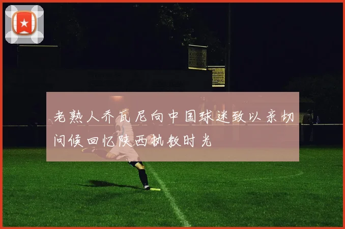 老熟人乔瓦尼向中国球迷致以亲切问候回忆陕西执教时光