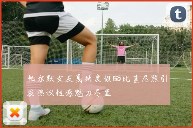 帕尔默女友戛纳度假晒比基尼照引发热议性感魅力尽显