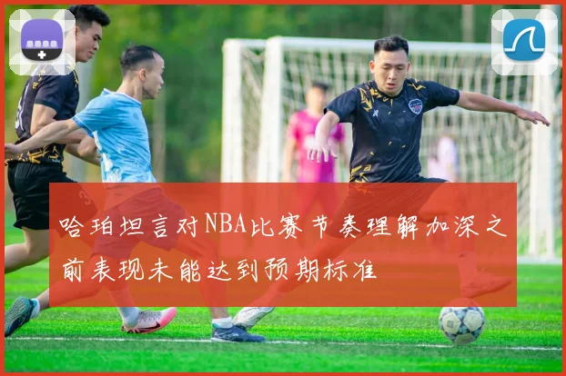 哈珀坦言对NBA比赛节奏理解加深之前表现未能达到预期标准