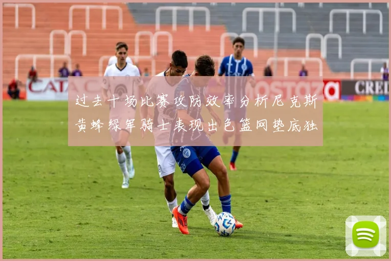 过去十场比赛攻防效率分析尼克斯黄蜂绿军骑士表现出色篮网垫底独占鳌头