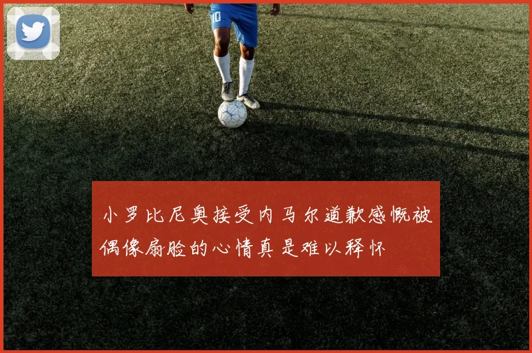 小罗比尼奥接受内马尔道歉感慨被偶像扇脸的心情真是难以释怀