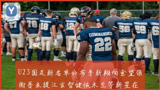 U23国足新名单公布李新翔向余望领衔吾米提江玄智健依木兰等新星在列