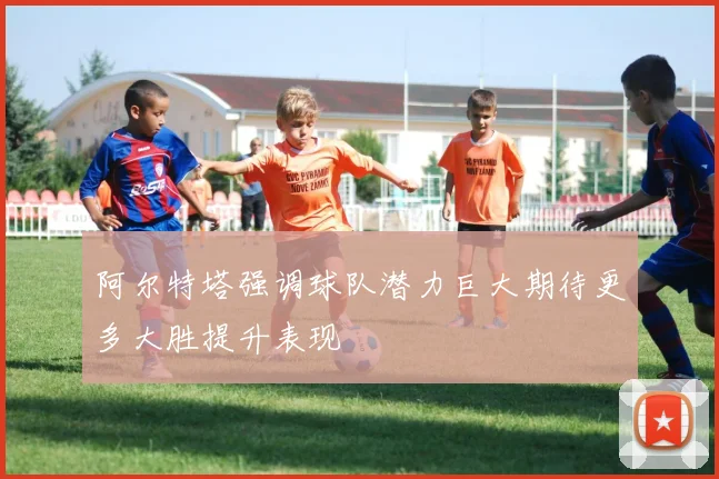 阿尔特塔强调球队潜力巨大期待更多大胜提升表现