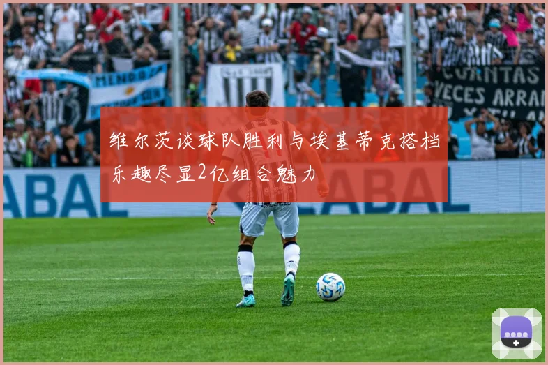 维尔茨谈球队胜利与埃基蒂克搭档乐趣尽显2亿组合魅力