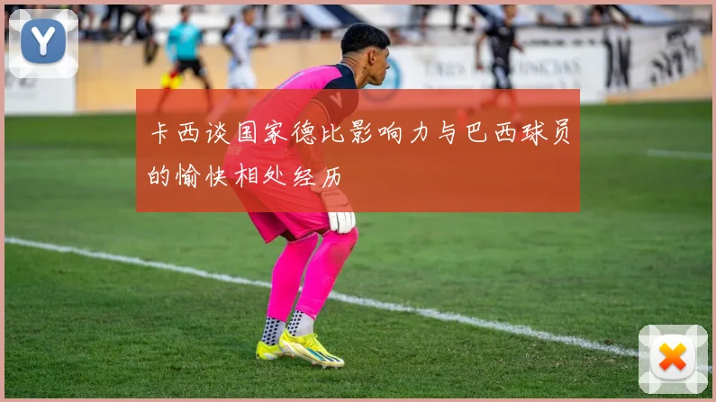 卡西谈国家德比影响力与巴西球员的愉快相处经历