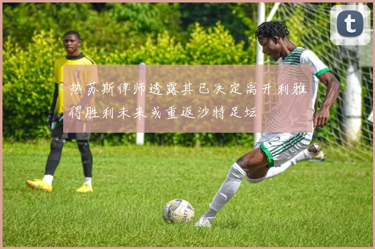 热苏斯律师透露其已决定离开利雅得胜利未来或重返沙特足坛
