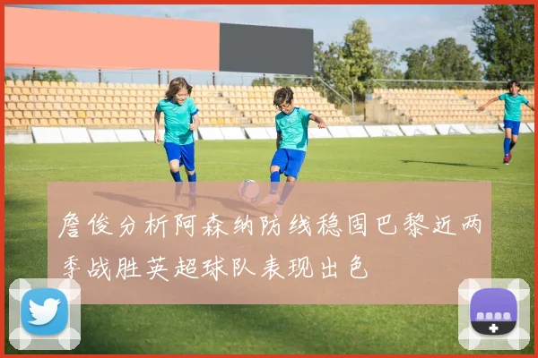 詹俊分析阿森纳防线稳固巴黎近两季战胜英超球队表现出色