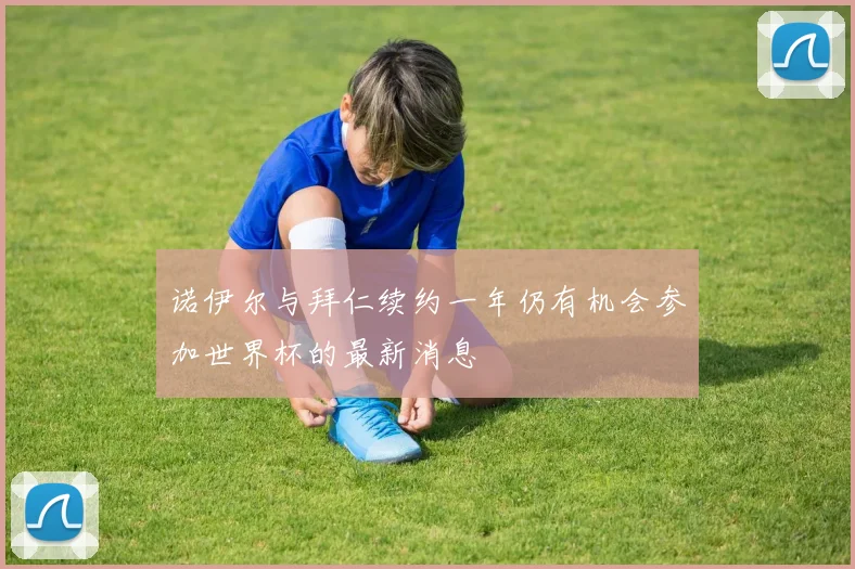 诺伊尔与拜仁续约一年仍有机会参加世界杯的最新消息