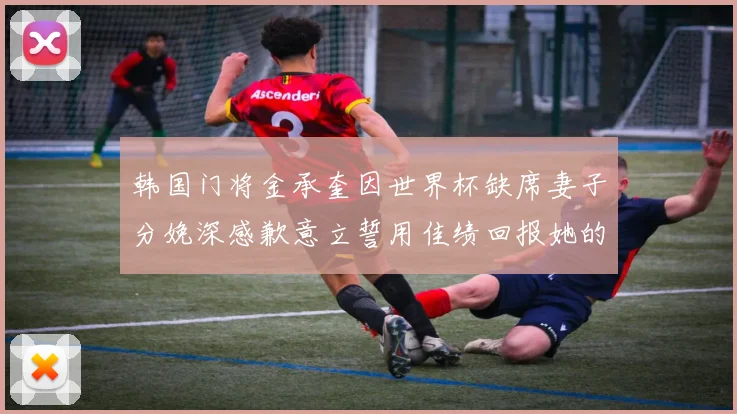 韩国门将金承奎因世界杯缺席妻子分娩深感歉意立誓用佳绩回报她的支持与爱