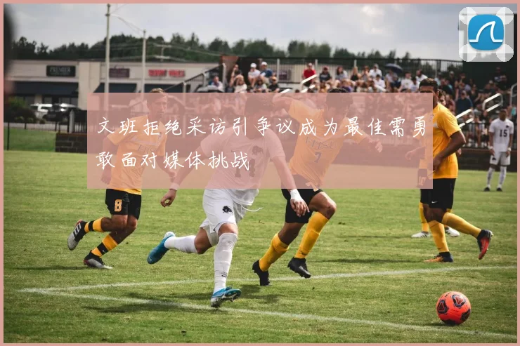 文班拒绝采访引争议成为最佳需勇敢面对媒体挑战