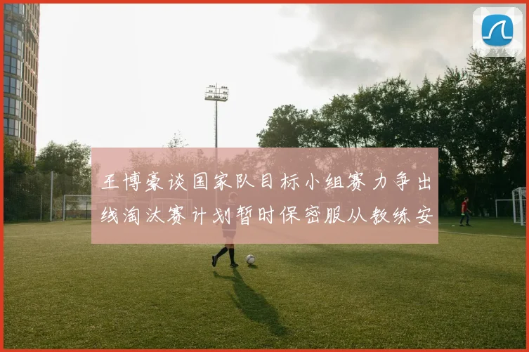 王博豪谈国家队目标小组赛力争出线淘汰赛计划暂时保密服从教练安排