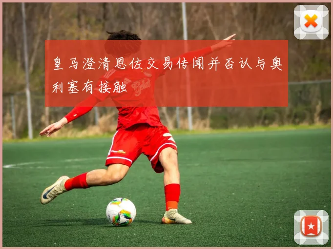 皇马澄清恩佐交易传闻并否认与奥利塞有接触